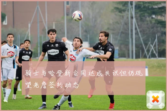 骑士与哈登新合同达成共识但仍观望老詹签约动态