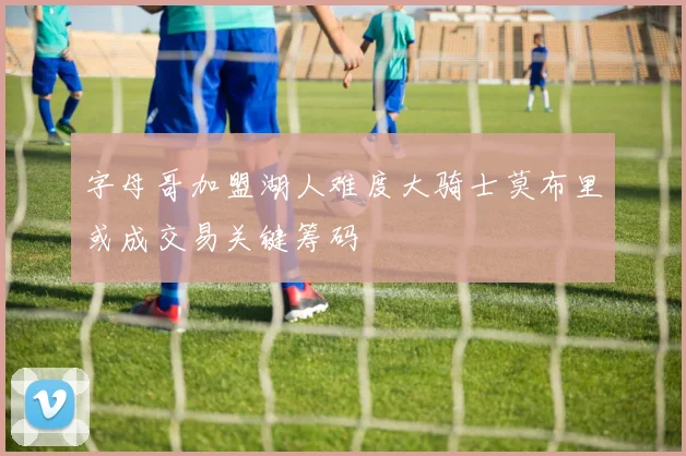 字母哥加盟湖人难度大骑士莫布里或成交易关键筹码