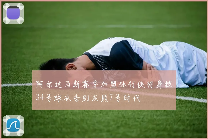 阿尔达马新赛季加盟独行侠将身披34号球衣告别灰熊7号时代